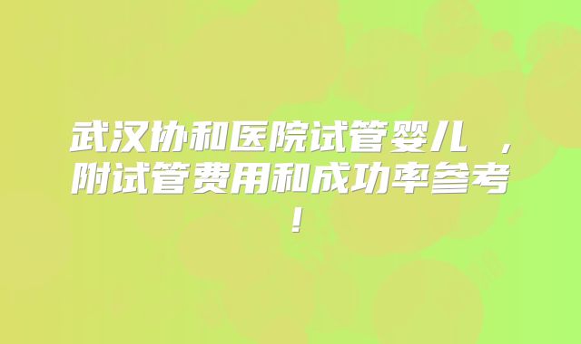 武汉协和医院试管婴儿 ，附试管费用和成功率参考！