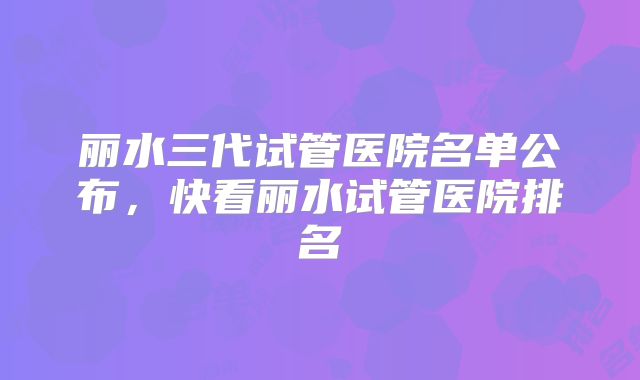 丽水三代试管医院名单公布，快看丽水试管医院排名