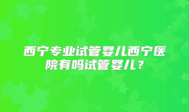 西宁专业试管婴儿西宁医院有吗试管婴儿？
