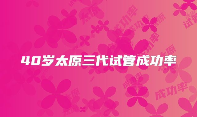 40岁太原三代试管成功率