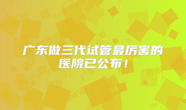 广东做三代试管最厉害的医院已公布！