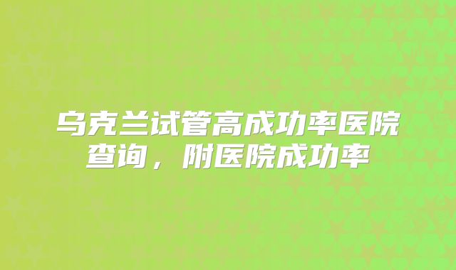 乌克兰试管高成功率医院查询，附医院成功率