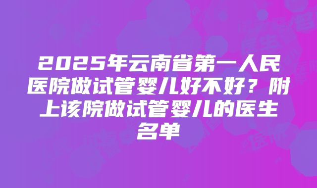 2025年云南省第一人民医院做试管婴儿好不好？附上该院做试管婴儿的医生名单