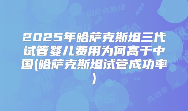 2025年哈萨克斯坦三代试管婴儿费用为何高于中国(哈萨克斯坦试管成功率)