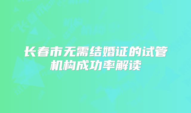 长春市无需结婚证的试管机构成功率解读