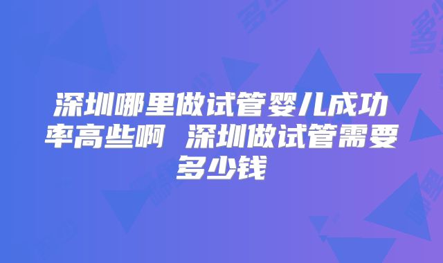 深圳哪里做试管婴儿成功率高些啊 深圳做试管需要多少钱