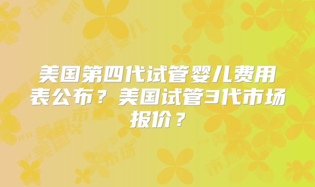 美国第四代试管婴儿费用表公布?美国试管3代市场报价?
