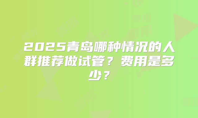 2025青岛哪种情况的人群推荐做试管?费用是多少?