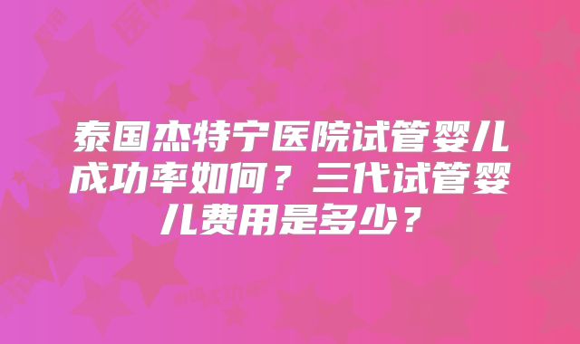 泰国杰特宁医院试管婴儿成功率如何？三代试管婴儿费用是多少？