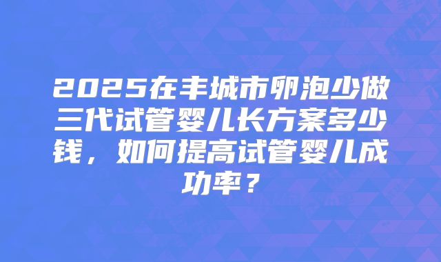 2025在丰城市卵泡少做三代试管婴儿长方案多少钱，如何提高试管婴儿成功率？
