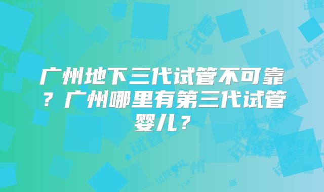 广州地下三代试管不可靠？广州哪里有第三代试管婴儿？