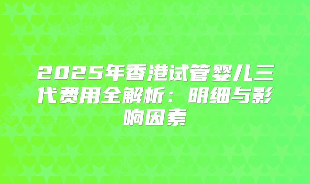 2025年香港试管婴儿三代费用全解析：明细与影响因素