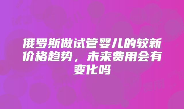 俄罗斯做试管婴儿的较新价格趋势，未来费用会有变化吗