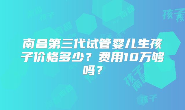 南昌第三代试管婴儿生孩子价格多少？费用10万够吗？