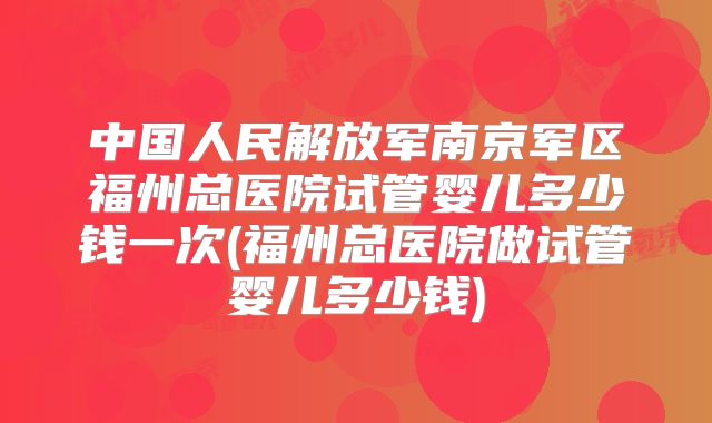 中国人民解放军南京军区福州总医院试管婴儿多少钱一次(福州总医院做试管婴儿多少钱)