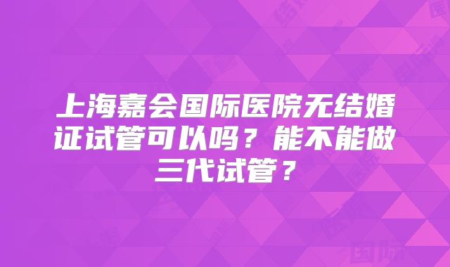 上海嘉会国际医院无结婚证试管可以吗?能不能做三代试管?