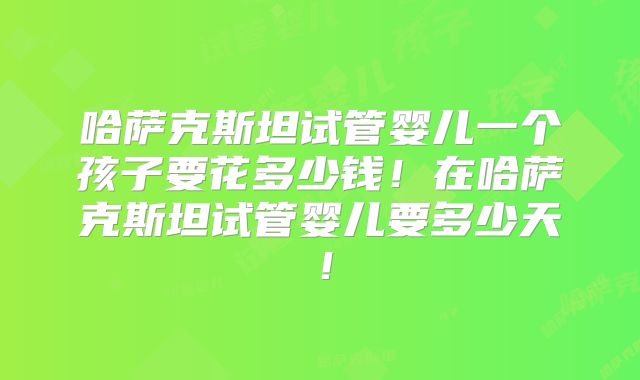 哈萨克斯坦试管婴儿一个孩子要花多少钱！在哈萨克斯坦试管婴儿要多少天！