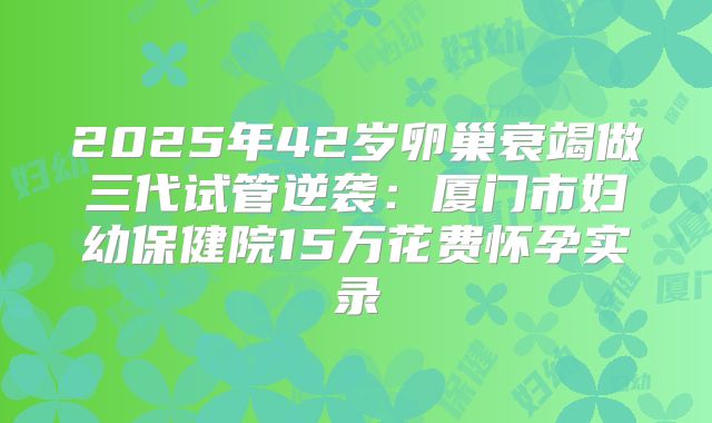 2025年42岁卵巢衰竭做三代试管逆袭：厦门市妇幼保健院15万花费怀孕实录
