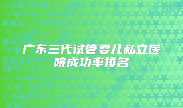 广东三代试管婴儿私立医院成功率排名