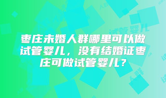 枣庄未婚人群哪里可以做试管婴儿，没有结婚证枣庄可做试管婴儿？