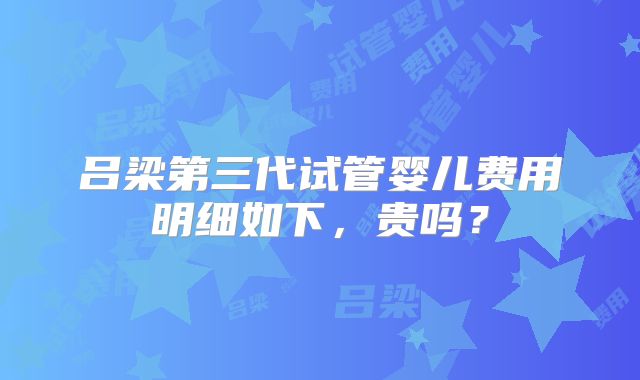 吕梁第三代试管婴儿费用明细如下,贵吗?