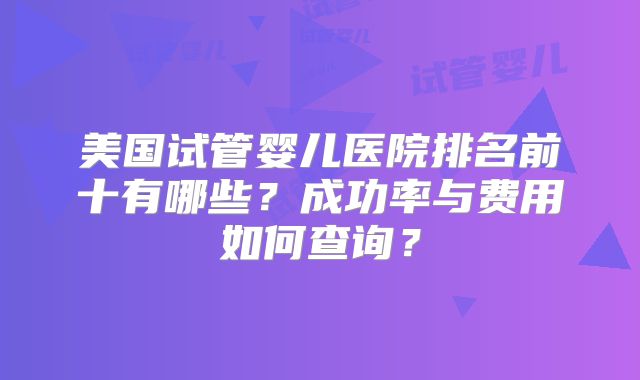 美国试管婴儿医院排名前十有哪些?成功率与费用如何查询?