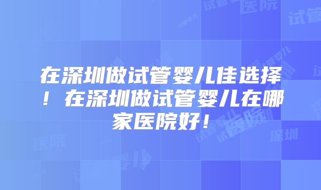 在深圳做试管婴儿佳选择！在深圳做试管婴儿在哪家医院好！