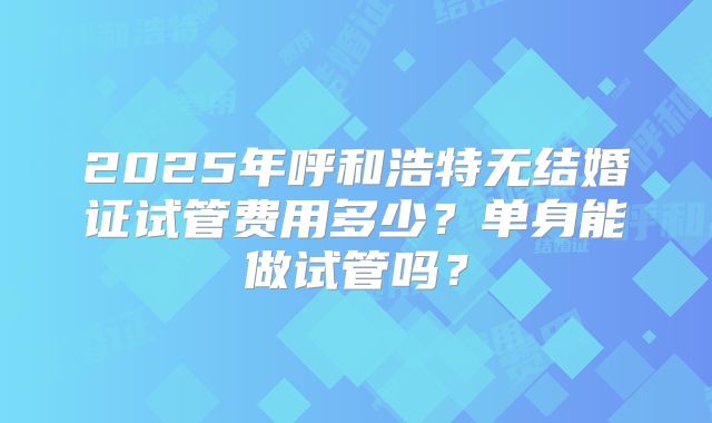 2025年呼和浩特无结婚证试管费用多少？单身能做试管吗？