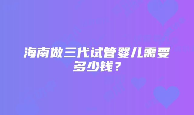海南做三代试管婴儿需要多少钱？
