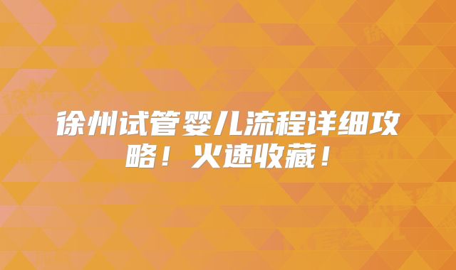 徐州试管婴儿流程详细攻略！火速收藏！