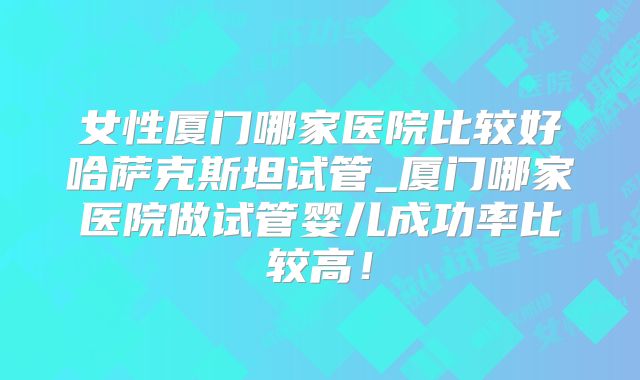 女性厦门哪家医院比较好哈萨克斯坦试管_厦门哪家医院做试管婴儿成功率比较高！