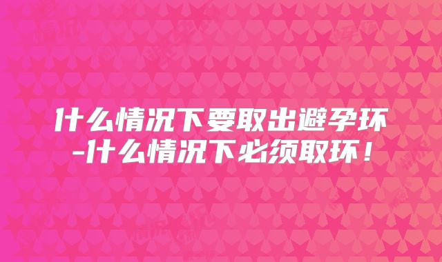 什么情况下要取出避孕环-什么情况下必须取环！