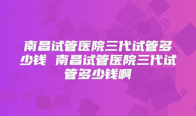 南昌试管医院三代试管多少钱 南昌试管医院三代试管多少钱啊