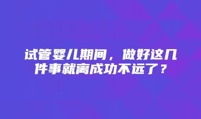 试管婴儿期间,做好这几件事就离成功不远了?
