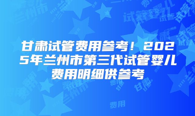 甘肃试管费用参考!2025年兰州市第三代试管婴儿费用明细供参考