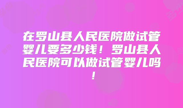 在罗山县人民医院做试管婴儿要多少钱！罗山县人民医院可以做试管婴儿吗！