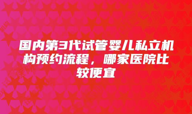 国内第3代试管婴儿私立机构预约流程，哪家医院比较便宜