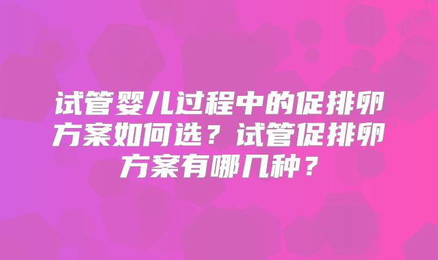 试管婴儿过程中的促排卵方案如何选？试管促排卵方案有哪几种？