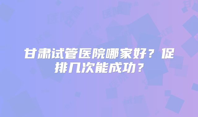 甘肃试管医院哪家好？促排几次能成功？