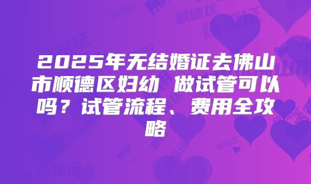 2025年无结婚证去佛山市顺德区妇幼 做试管可以吗？试管流程、费用全攻略