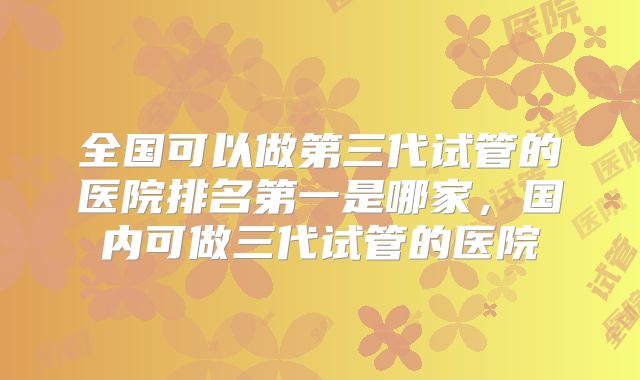 全国可以做第三代试管的医院排名第一是哪家，国内可做三代试管的医院