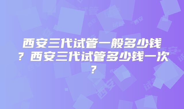 西安三代试管一般多少钱？西安三代试管多少钱一次？