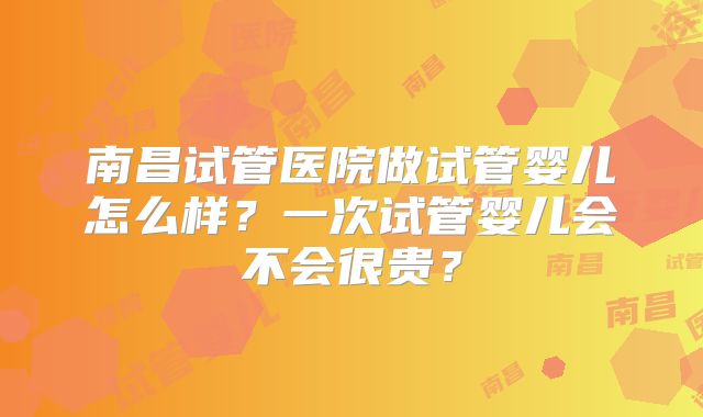 南昌试管医院做试管婴儿怎么样？一次试管婴儿会不会很贵？