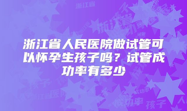 浙江省人民医院做试管可以怀孕生孩子吗？试管成功率有多少