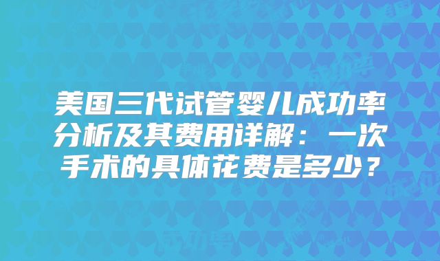 美国三代试管婴儿成功率分析及其费用详解：一次手术的具体花费是多少？