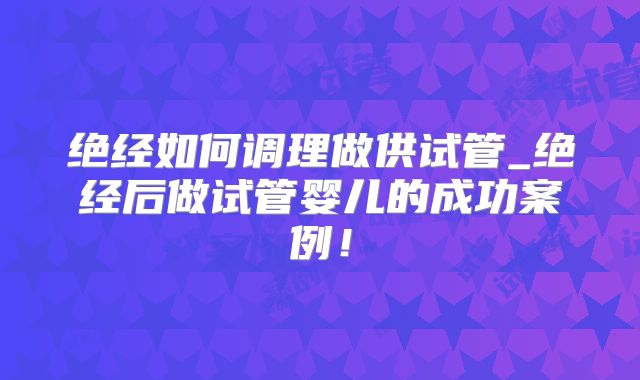 绝经如何调理做供试管_绝经后做试管婴儿的成功案例!