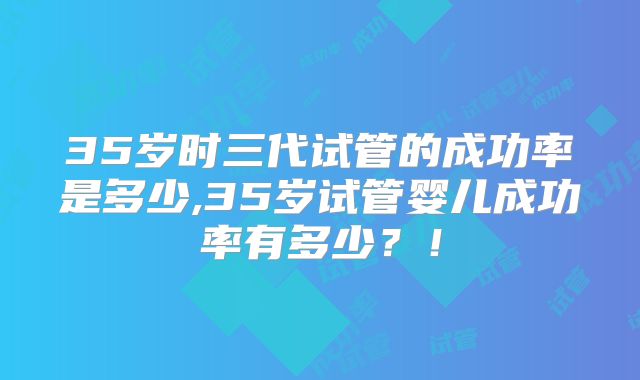 35岁时三代试管的成功率是多少,35岁试管婴儿成功率有多少？！