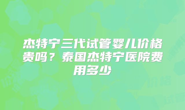 杰特宁三代试管婴儿价格贵吗？泰国杰特宁医院费用多少