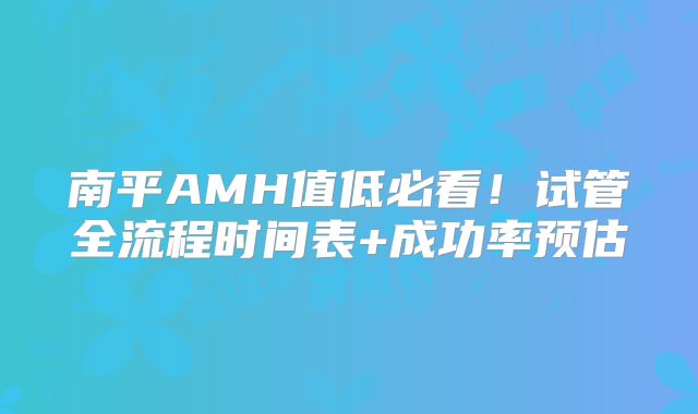 南平AMH值低必看！试管全流程时间表+成功率预估