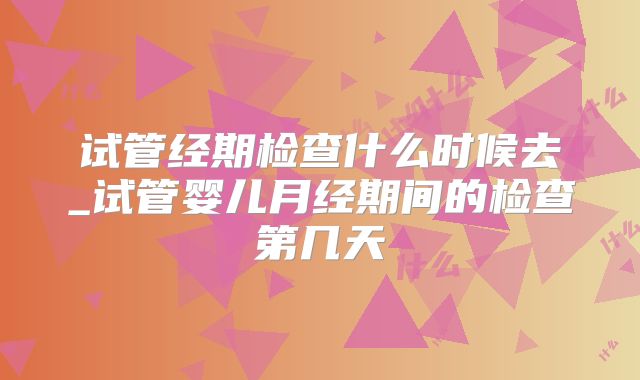 试管经期检查什么时候去_试管婴儿月经期间的检查第几天